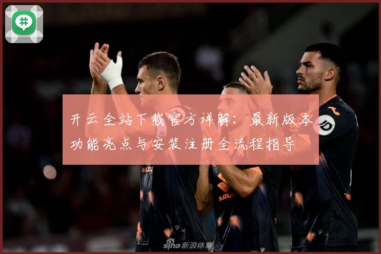 开云全站下载官方详解：最新版本功能亮点与安装注册全流程指导