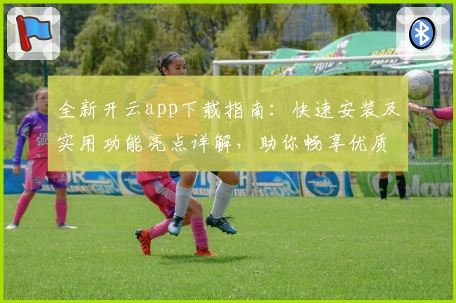 全新开云app下载指南：快速安装及实用功能亮点详解，助你畅享优质体验