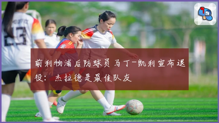 前利物浦后防球员马丁-凯利宣布退役:杰拉德是最佳队友