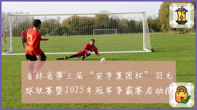 吉林省第三届“安华集团杯”羽毛球联赛暨2025年冠军争霸赛启动报名