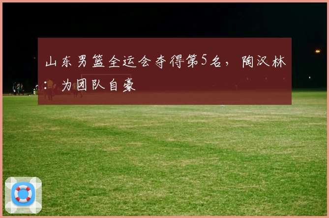 山东男篮全运会夺得第5名，陶汉林：为团队自豪
