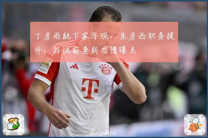 丁彦雨航下家浮现，朱彦西职务提升，孙悦前妻新恋情曝光