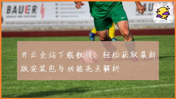开云全站下载教程：轻松获取最新版安装包与功能亮点解析