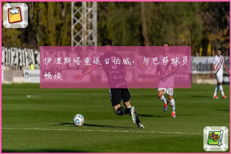 伊涅斯塔重返甘伯城，与巴萨球员畅谈