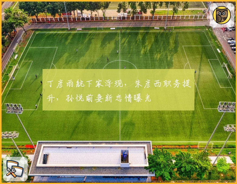 丁彦雨航下家浮现，朱彦西职务提升，孙悦前妻新恋情曝光