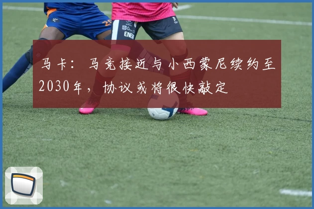 马卡：马竞接近与小西蒙尼续约至2030年，协议或将很快敲定