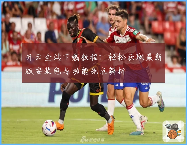 开云全站下载教程：轻松获取最新版安装包与功能亮点解析