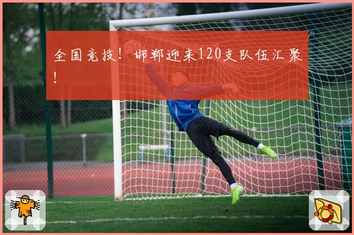 全国竞技！邯郸迎来120支队伍汇聚！