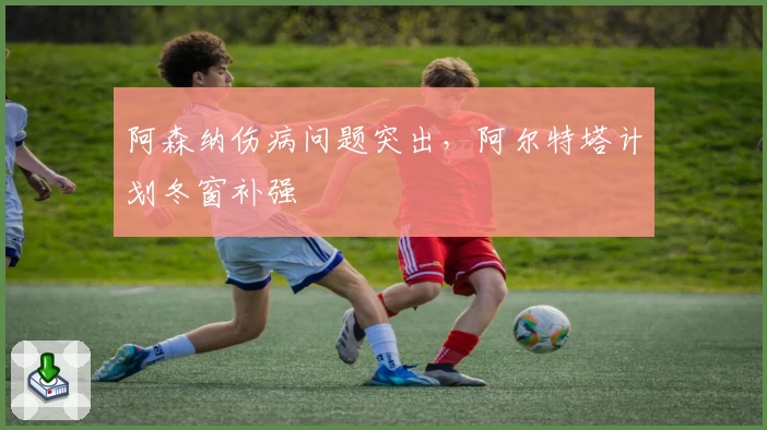 阿森纳伤病问题突出,阿尔特塔计划冬窗补强