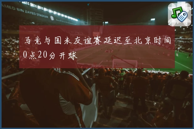 马竞与国米友谊赛延迟至北京时间0点20分开球