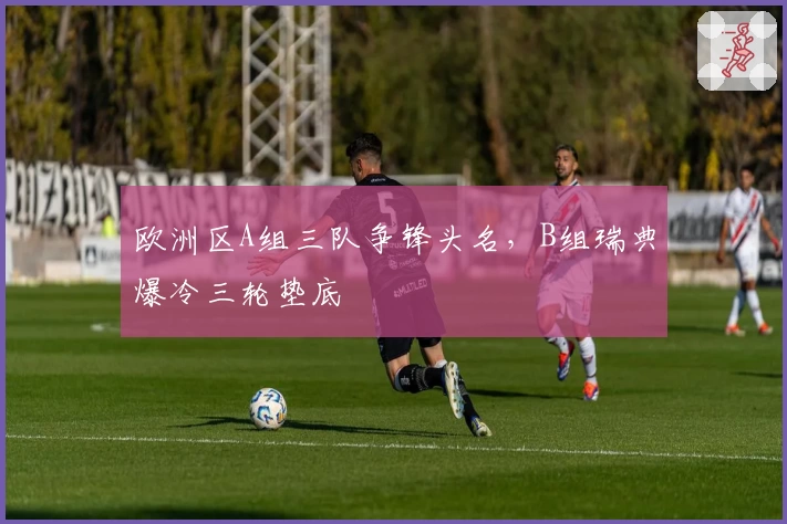 欧洲区A组三队争锋头名，B组瑞典爆冷三轮垫底