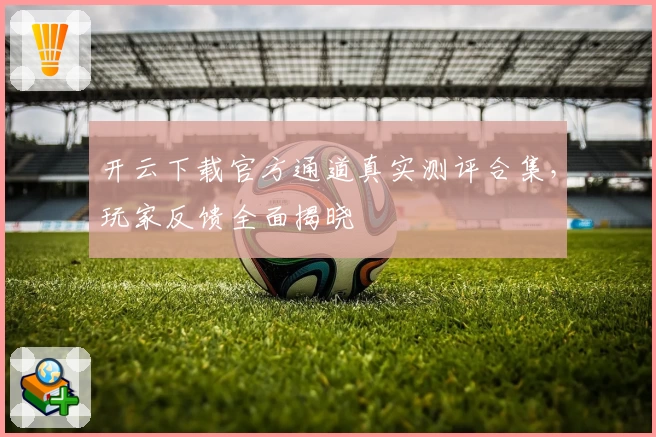 开云下载官方通道真实测评合集，玩家反馈全面揭晓