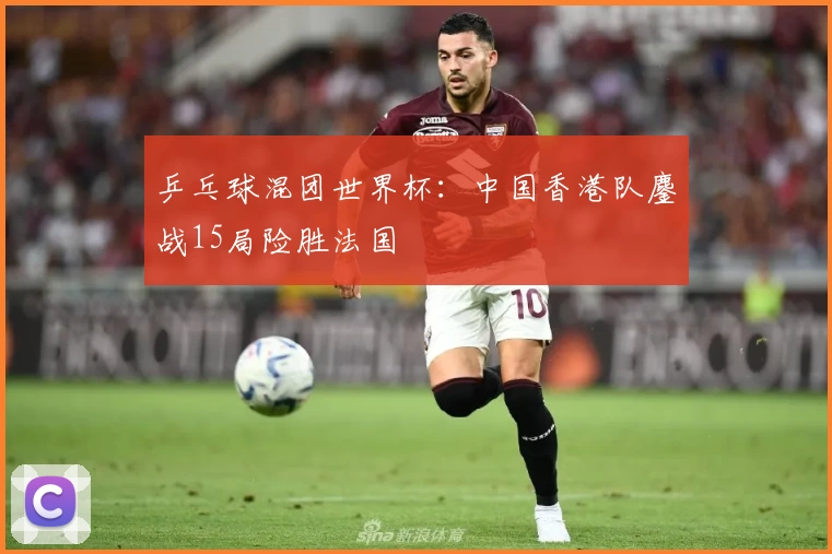 乒乓球混团世界杯：中国香港队鏖战15局险胜法国