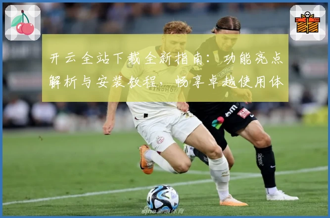 开云全站下载全新指南：功能亮点解析与安装教程，畅享卓越使用体验