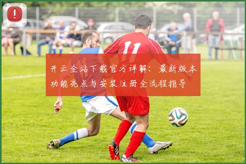 开云全站下载官方详解：最新版本功能亮点与安装注册全流程指导